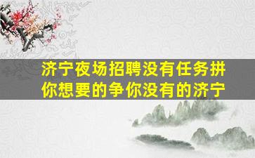济宁夜场招聘没有任务拼你想要的争你没有的济宁